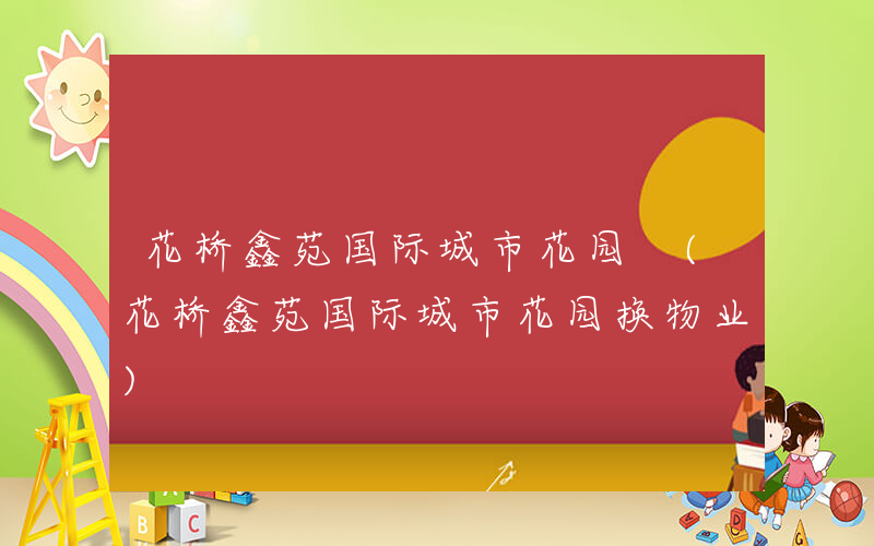 花桥鑫苑国际城市花园 (花桥鑫苑国际城市花园换物业)